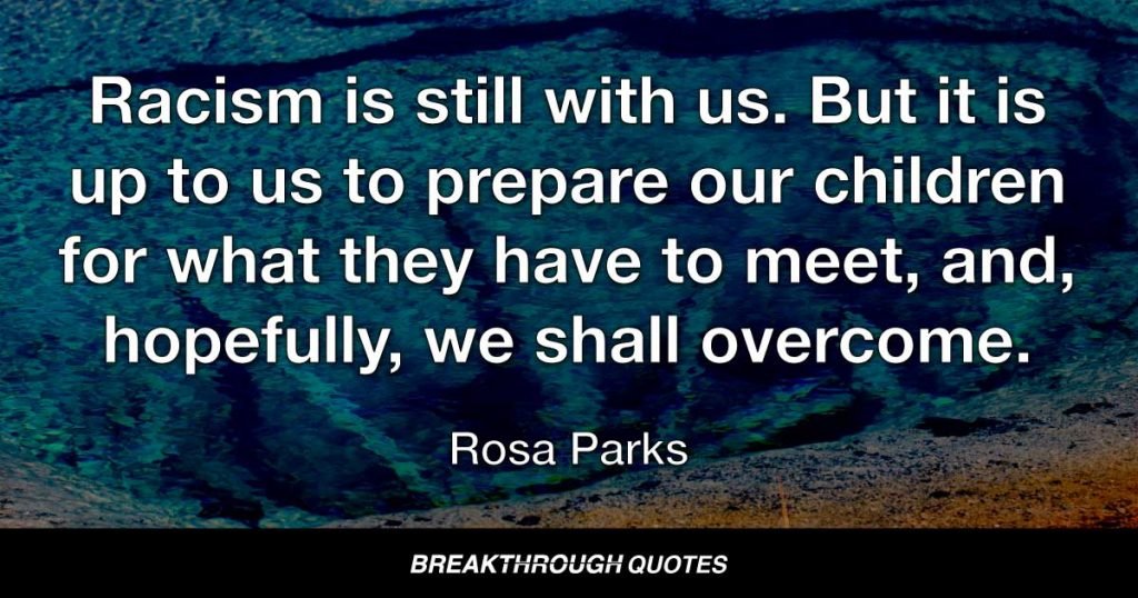 Racism is still with us. But it is up to us to prepare our children for what they have to meet, and, hopefully, we shall overcome. — Rosa Parks