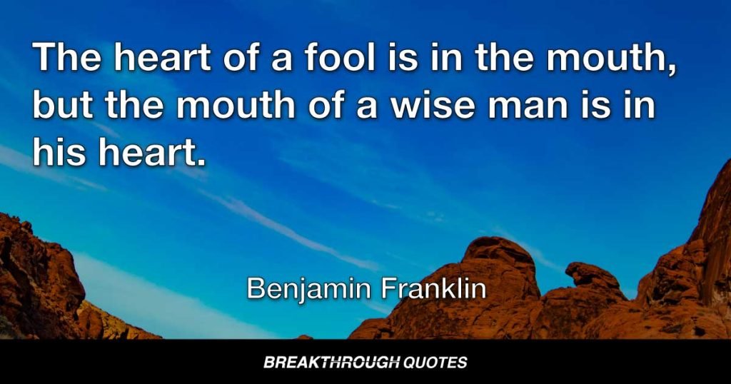 The heart of a fool is in the mouth, but the mouth of a wise man is in his heart. — Benjamin Franklin