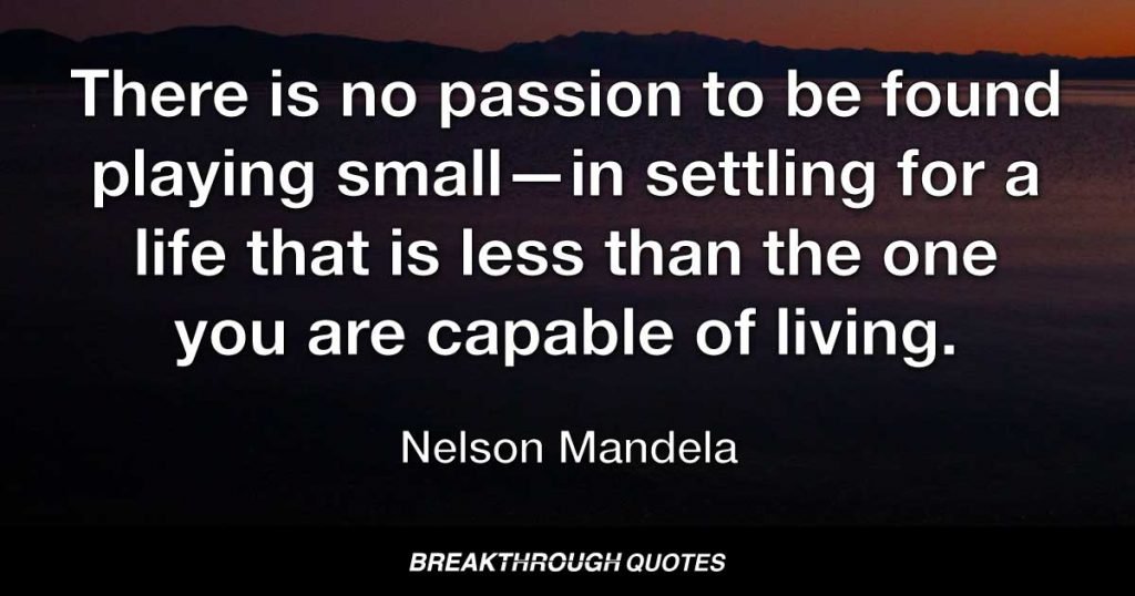 There is no passion to be found playing small—in settling for a life that is less than the one you are capable of living. — Nelson Mandela