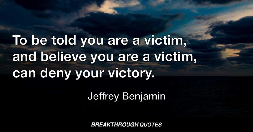To be told you are a victim, and believe you are a victim, can deny your victory. — Jeffrey Benjamin