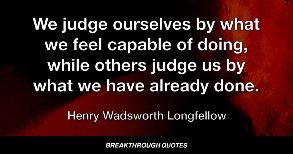 We judge ourselves by what we feel capable of doing, while others judge us by what we have already done. — Henry Wadsworth Longfellow