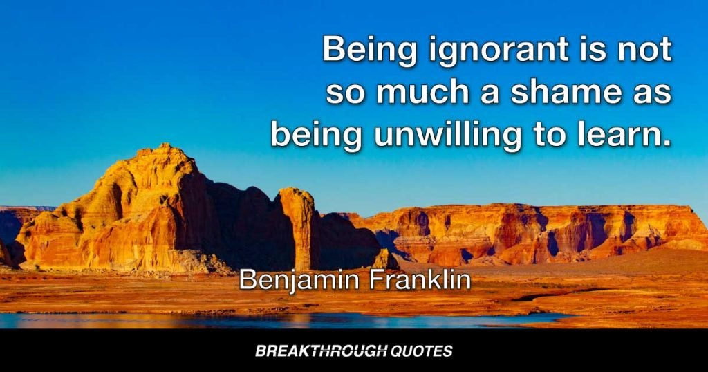 Being ignorant is not so much a shame as being unwilling to learn. — Benjamin Franklin