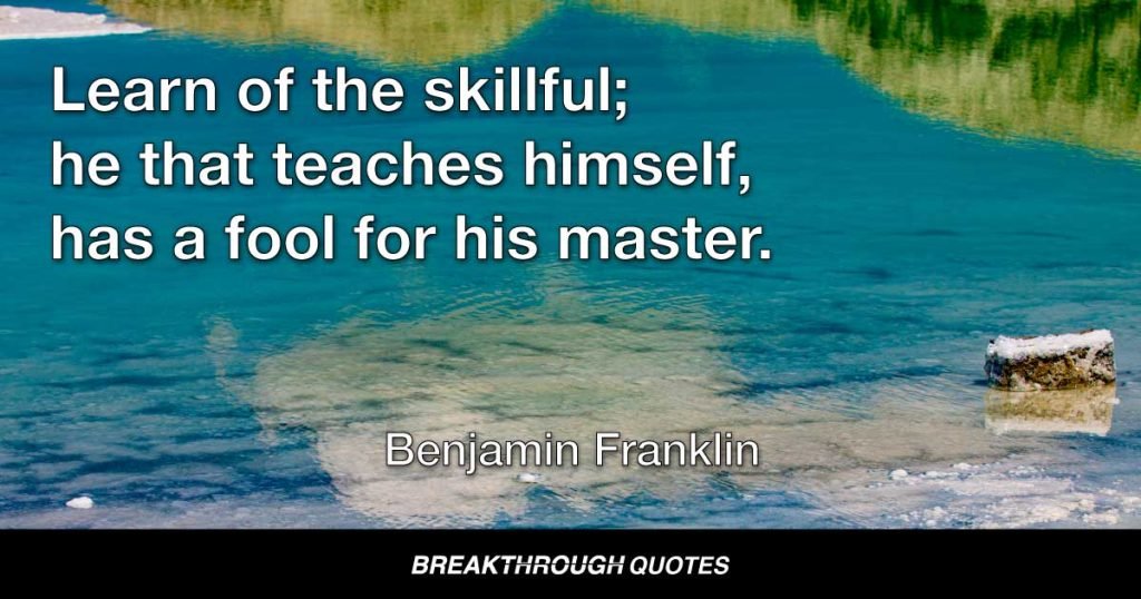 Learn of the skillful; he that teaches himself, has a fool for his master. — Benjamin Franklin