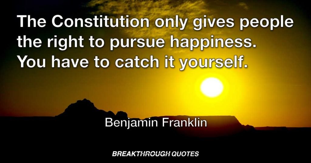 The Constitution only gives people the right to pursue happiness. You have to catch it yourself. — Benjamin Franklin