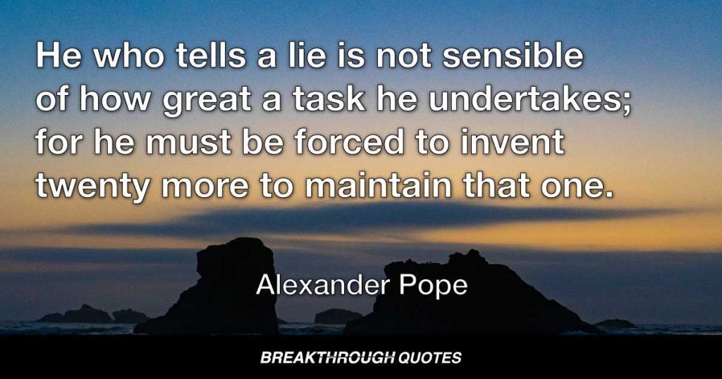 He who tells a lie is not sensible of how great a task he undertakes; for he must be forced to invent twenty more to maintain that one. — Alexander Pope