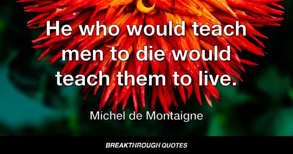 He who would teach men to die would teach them to live. — Michel de Montaigne