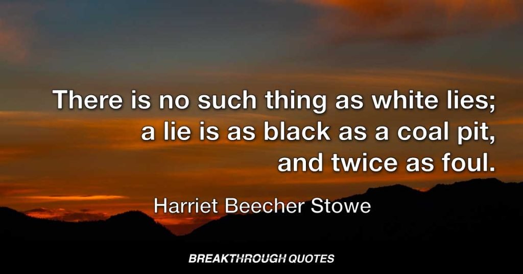 There is no such thing as white lies; a lie is as black as a coal pit, and twice as foul. — Harriet Beecher Stowe