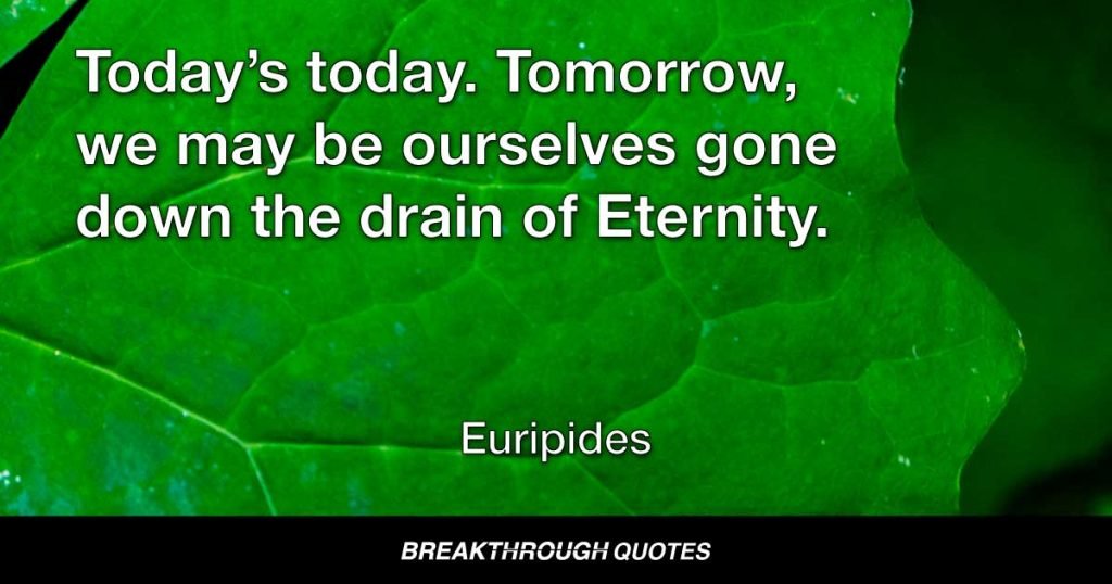 Today’s today. Tomorrow, we may be ourselves gone down the drain of Eternity. — Euripides