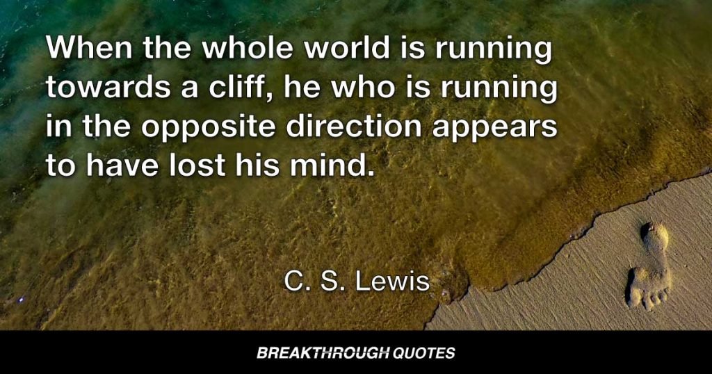 When the whole world is running towards a cliff, he who is running in the opposite direction appears to have lost his mind. — C. S. Lewis