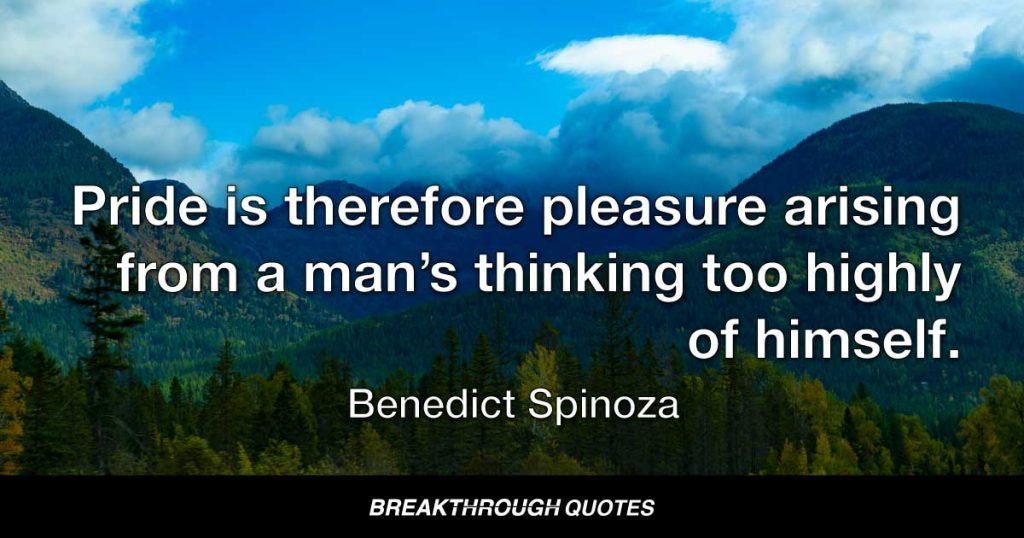 Pride is therefore pleasure arising from a man’s thinking too highly of himself. — Benedict Spinoza