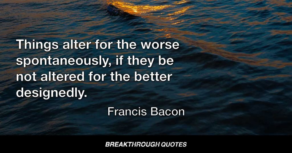 Things alter for the worse spontaneously, if they be not altered for the better designedly. — Francis Bacon