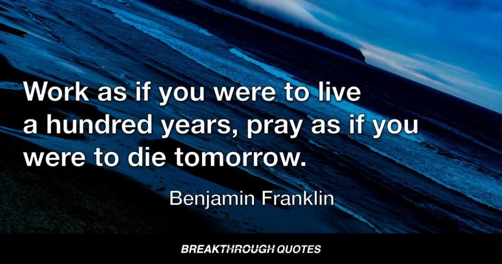 Work as if you were to live a hundred years. Pray as if you were to die tomorrow. — Benjamin Franklin