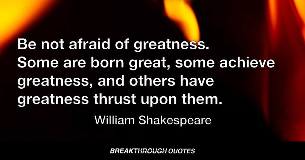 Be not afraid of greatness. Some are born great, some achieve greatness, and others have greatness thrust upon them. — William Shakespeare