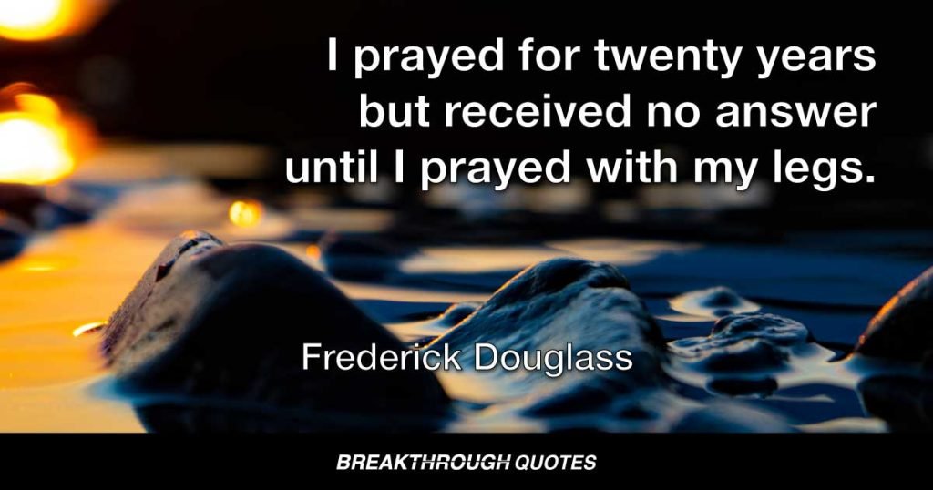 I prayed for twenty years but received no answer until I prayed with my legs. — Frederick Douglass