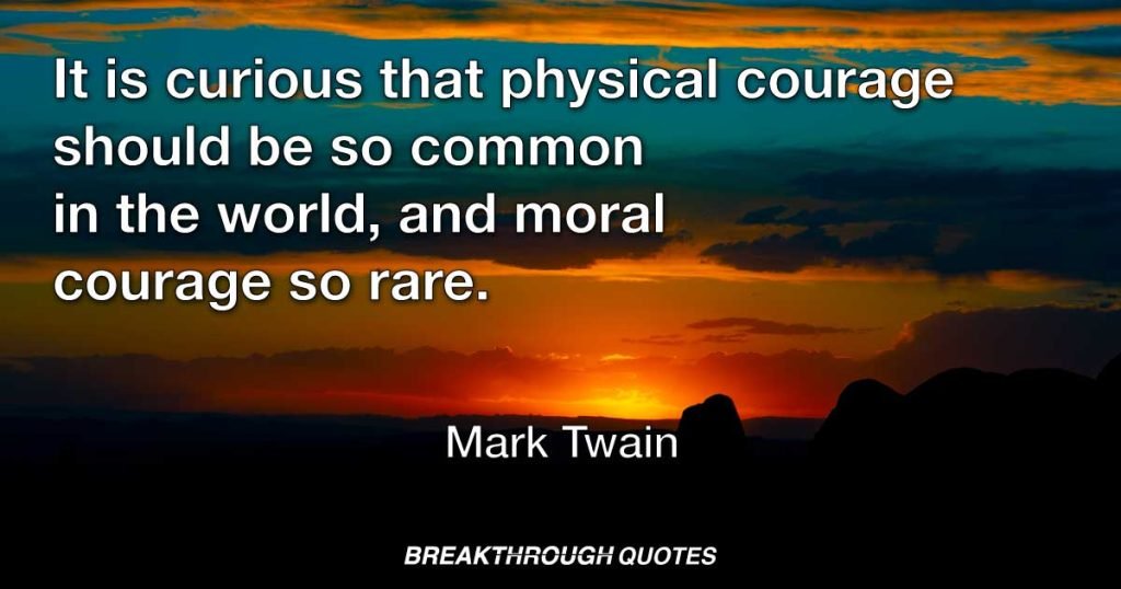 It is curious that physical courage should be so common in the world, and moral courage so rare. — Mark Twain