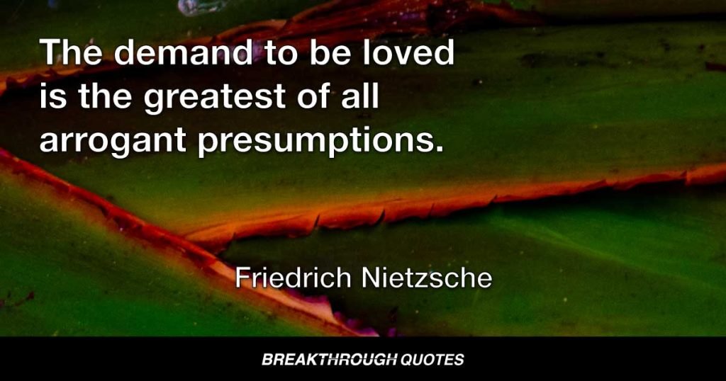 The demand to be loved is the greatest of all arrogant presumptions. — Friedrich Nietzsche