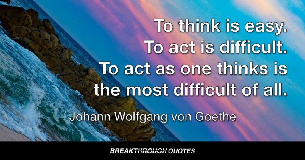 To think is easy. To act is difficult. To act as one thinks is the most difficult of all. — Johann Wolfgang von Goethe