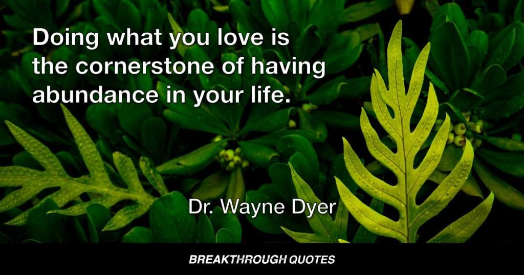 Doing what you love is the cornerstone of having abundance in your life. — Dr. Wayne Dyer