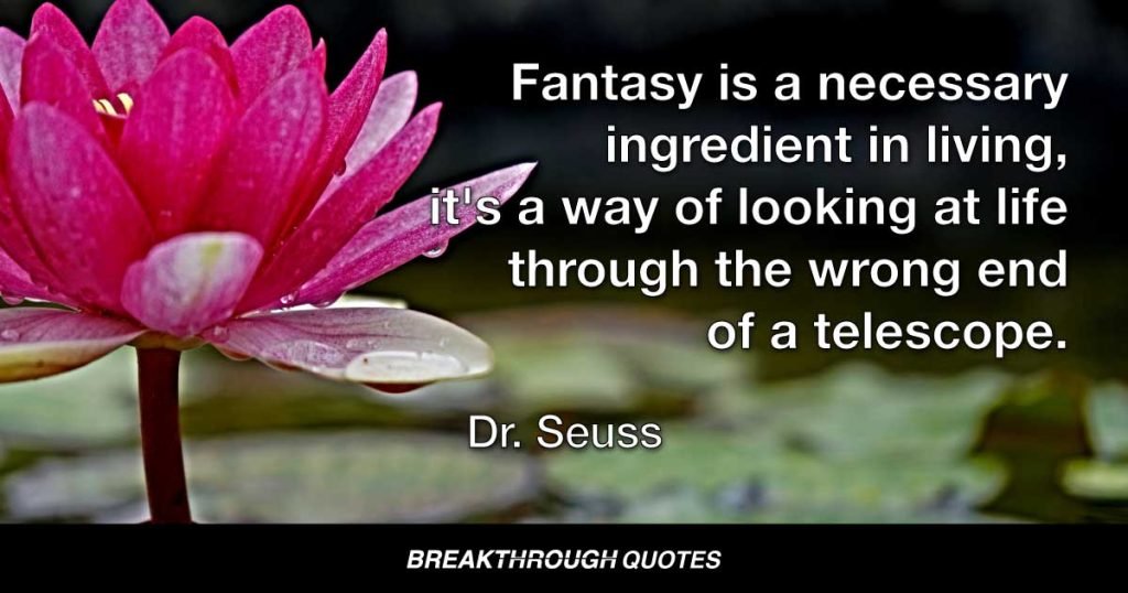 Fantasy is a necessary ingredient in living, it's a way of looking at life through the wrong end of a telescope. — Dr. Seuss