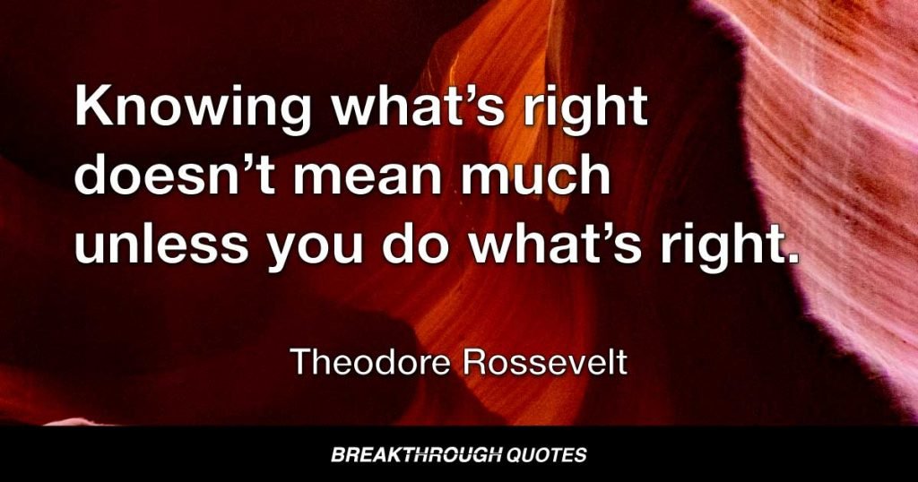Knowing what’s right doesn’t mean much unless you do what’s right. — Theodore Roosevelt