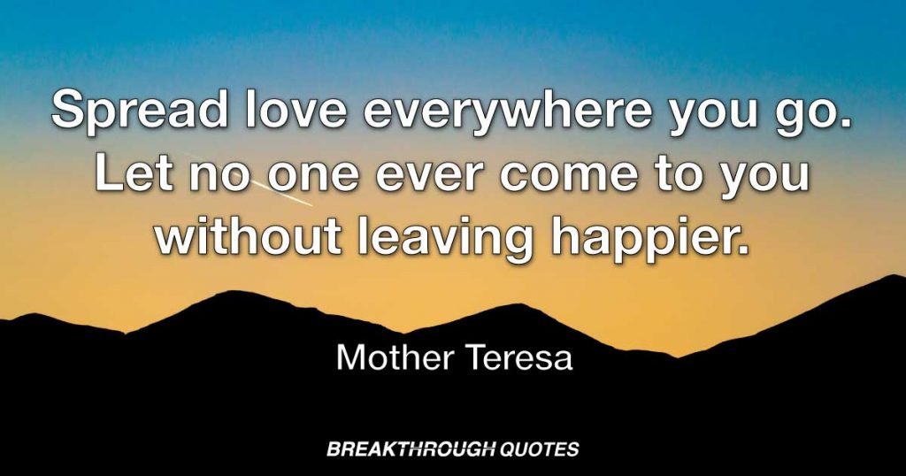 Spread love everywhere you go. Let no one ever come to you without leaving happier. — Mother Teresa