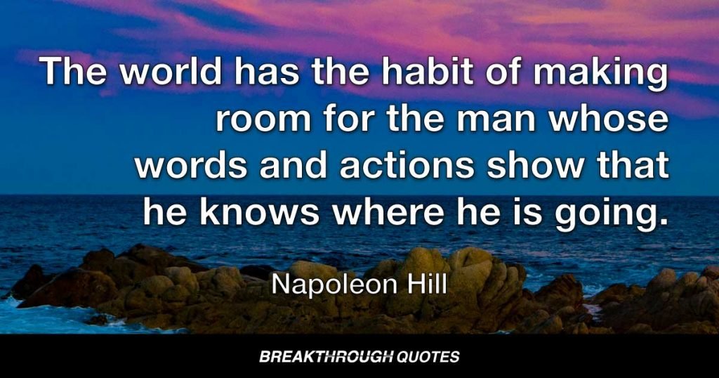 The world has the habit of making room for the man whose words and actions show that he knows where he is going. — Napoleon Hill