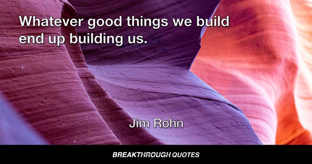 Whatever good things we build end up building us. — Jim Rohn