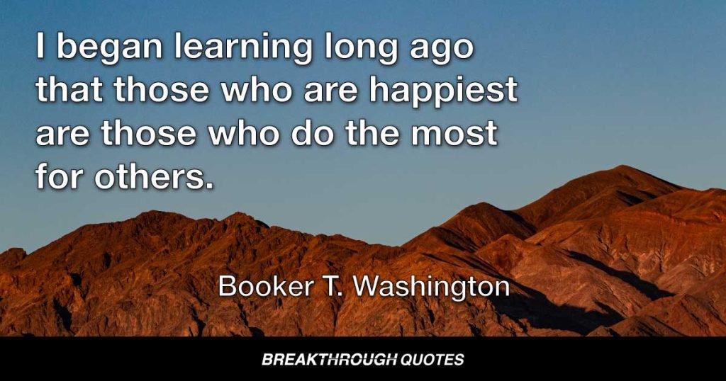 I began learning long ago that those who are happiest are those who do the most for others. — Booker T. Washington