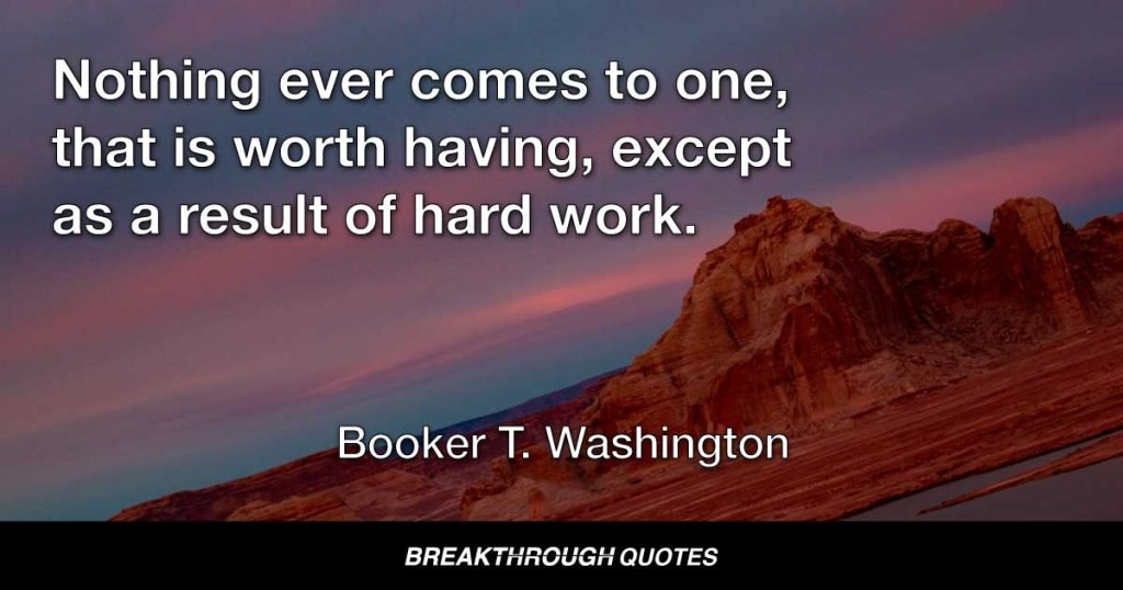 Nothing ever comes to one, that is worth having, except as a result of hard work. — Booker T. Washington