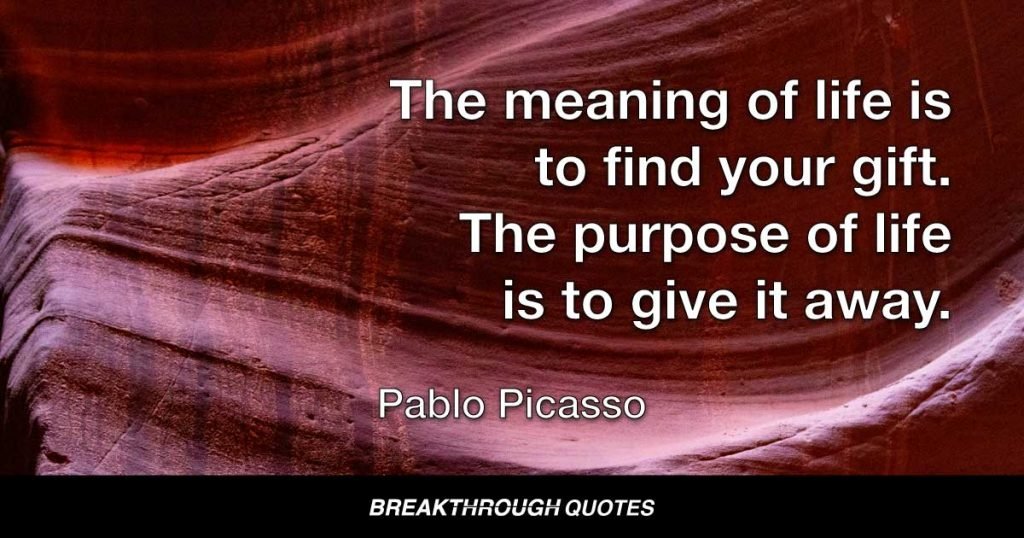 The meaning of life is to find your gift. The purpose of life is to give it away. — Pablo Picasso