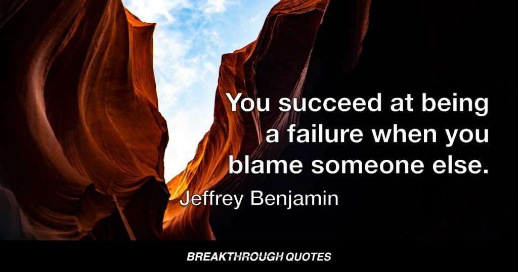 You succeed at being a failure when you blame someone else. Failure can hurt. It is easy to shift pain onto others. Ignore the blame. If you don’t take accountability for your failures, you can’t take credit for your success. Claiming someone else is responsible for your life is futile. Either you are in charge of the choices you make or you are merely a puppet dancing on the pulled strings of others. Make the decision to accept and learn from failure that ultimately leads to success when you are accountable for your actions. Failure leads to success. Embrace every failure knowing it leads to triumph. Sure, the actions of others can affect your decisions, but you are responsible for your response. Yes, catastrophe of weather, war, death, all kinds of adversity imaginable, can manipulate you into thinking you are a victim. You are a victim if you think you are. You are a victory when thought so. — Jeffrey Benjamin