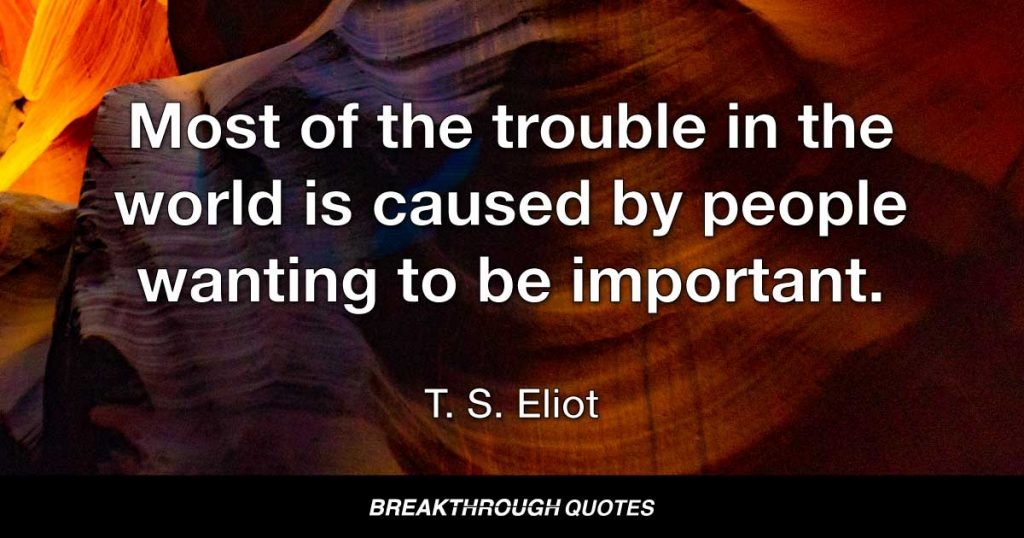 Most of the trouble in the world is caused by people wanting to be important. — T. S. Eliot