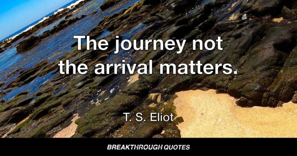 The journey not the arrival matters. — T. S. Eliot